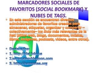 Marcadores Sociales de Favoritos (Social Bookmark) y Nubes de Tags.En esta sección se encuentran diversos administradores de favoritos creados para almacenar, etiquetar, organizar y compartir –colectivamente– los links más relevantes de la Red (sitios web, blogs, documentos, música, libros, imágenes, podcasts, videos, entre otros).  Destacados:1. http://del.icio.us2.www.stumbleupon.com3. http://connotea.org 