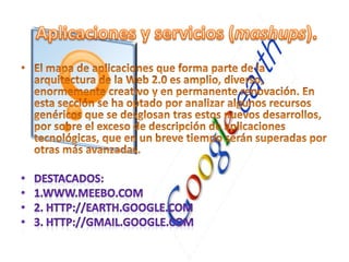 El mapa de aplicaciones que forma parte de la arquitectura de la Web 2.0 es amplio, diverso, enormemente creativo y en permanente renovación. En esta sección se ha optado por analizar algunos recursos genéricos que se desglosan tras estos nuevos desarrollos, por sobre el exceso de descripción de aplicaciones tecnológicas, que en un breve tiempo serán superadas por otras más avanzadas. Destacados:1.www.meebo.com2. http://earth.google.com3. http://gmail.google.com Aplicaciones y servicios (mashups).