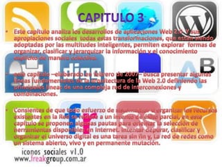 Capitulo 3Este capítulo analiza los desarrollos de aplicaciones Web 2.0  Y sus apropiaciones sociales  todas estas transformaciones, que están siendo adoptadas por las multitudes inteligentes, permiten explorar  formas de organizar, clasificar y jerarquizar la información y el conocimiento explícito de manera colectiva.este capítulo –elaborado en febrero de 2007– busca presentar algunas líneas fundamentales de la arquitectura de la Web 2.0 definiendo las principales líneas de una compleja red de interconexiones y combinaciones.Consientes de que todo esfuerzo de sistematizar u organizar los recursos existentes en la Red se reduce a un intento de éxito parcial, en este capítulo se proponen algunas pautas para orientar la selección de herramientas disponibles en Internet. Intentar depurar, clasificar y organizar el universo digital es una tarea sin fin y, La red de redes como un sistema abierto, vivo y en permanente mutación.