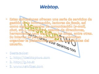 Webtop.Estas aplicaciones ofrecen una serie de servicios de gestión de la información, lectores de feeds, así como algunos canales de comunicación (e-mail, chat, etc.), calendarios, agenda de direcciones, herramientas para escribir en los blogs, entre otras. Su interfaz se puede personalizar y permiten organizar la plataforma según las necesidades del usuario. Destacados:1. http://desktoptwo.com2. http://g.ho.st3. www.netvibes.com