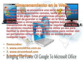 Almacenamiento en la Web.En esta sección se encuentra una serie de servicios que ofrecen almacenamiento remoto, tanto gratis (hasta 25 GB) como de pago. Estas plataformas ofrecen la posibilidad de guardar o respaldar en la Web documentos u otros archivos, protegidos bajo diversos mecanismos de seguridad, según se requiera. Este tipo de servicios resultan especialmente útiles ya sea para facilitar la distribución de archivos como para contar con un portafolios virtual que permita su acceso desde cualquier lugar.Destacados:1. www.omnidrive.com.au2. www.streamload.com3. www.xdrive.com