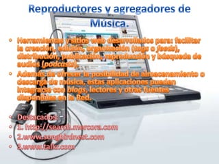 Reproductores y agregadores de Música.Herramientas y sitios web desarrollados para: facilitar la creación, edición, organización (tags o feeds), distribución, publicación, reproducción y búsqueda de audios (podcasts).  Además de ofrecer la posibilidad de almacenamiento o descarga de música, estas aplicaciones pueden integrarse con blogs, lectores y otras fuentes disponibles en la Red.Destacados:1. http://search.mercora.com2.www.songbirdnest.com3.www.talkr.com