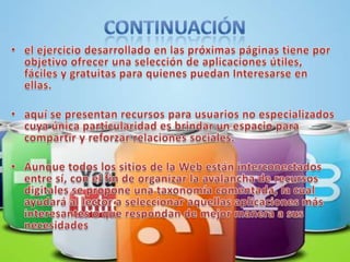 continuaciónel ejercicio desarrollado en las próximas páginas tiene por objetivo ofrecer una selección de aplicaciones útiles, fáciles y gratuitas para quienes puedan Interesarse en ellas. aquí se presentan recursos para usuarios no especializados cuya única particularidad es brindar un espacio para compartir y reforzar relaciones sociales.Aunque todos los sitios de la Web están interconectados entre sí, con el fin de organizar la avalancha de recursos digitales se propone una taxonomía comentada, la cual ayudará al lector a seleccionar aquellas aplicaciones más interesantes o que respondan de mejor manera a sus necesidades 