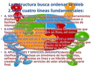 La estructura busca ordenar la Web 2.0 en cuatro líneas fundamentales:   A. Social Networking: describe todas aquellas herramientas diseñadas para la creación de espacios que promuevan o faciliten la conformación de comunidades e instancias de intercambio social.B.Contenidos: hace referencia a aquellas herramientas que favorecen la lectura y la escritura en línea, así como su distribución e intercambio.C.Organización Social e Inteligente de la Información: herramientas y recursos para etiquetar, sindicar e indexar, que facilitan el orden y almacenamiento de la información, así como de otros recursos disponibles en la Red.D. Aplicaciones y servicios (mashup5):dentro de esta clasificación se incluye un sinnúmero de herramientas, softwares, plataformas en línea y un híbrido de recursos creados para ofrecer servicios de valor añadido al usuario final.