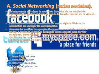 Es interesante ver cómo la evolución histórica de los medios de comunicación masiva ha ido a la par de la transformación de la vida en sociedad.  Particularmente desde comienzos del nuevo siglo la Web se ha convertido en un lugar De conversación. Además del sentido de apropiación y pertenencia de los usuarios frente  a Internet, la Red se consolida como espacio para formar relaciones, comunidades y otros Sistemas sociales donde rigen normas similares a las del mundo real, en que la participación está motivada por la reputación, tal como ocurre en la sociedad.  Destacados:1. www.facebook.com2. www.43things.com3. http://myspace.com4. http://360.yahoo.comA. Social Networking (redes sociales).