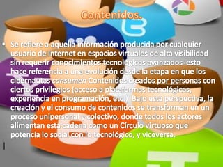 Contenidos.Se refiere a aquella información producida por cualquier usuario de Internet en espacios virtuales de alta visibilidad sin requerir conocimientos tecnológicos avanzados  esto hace referencia a una evolución desde la etapa en que los cibernautas consumen Contenidos creados por personas con ciertos privilegios (acceso a plataformas tecnológicas, experiencia en programación, etc.)  Bajo esta perspectiva, la creación y el consumo de contenidos se transforman en un proceso unipersonal y colectivo, donde todos los actores alimentan esta cadena como un Círculo virtuoso que potencia lo social con lo tecnológico, y viceversa.| 