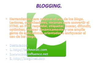 Blogging.Herramientas para mejorar el uso de los blogs. Lectores, organizadores, recursos para convertir el HTML en PDF, respaldar, etiquetar, buscar, difundir, optimizar, indexar dinámicamente y una amplia gama de aplicaciones orientadas a enriquecer el uso de los blogs. Destacados:1. http://technorati.com2.www.bloginfluence.net3. http://bloglines.com