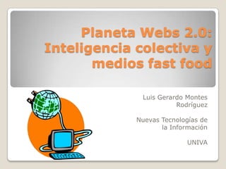 Planeta Webs 2.0:
Inteligencia colectiva y
       medios fast food

              Luis Gerardo Montes
                        Rodríguez

             Nuevas Tecnologías de
                    la Información

                           UNIVA
 