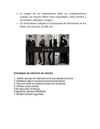  La imagen de sus dependientes debe ser cuidadosamente
cuidada, las mujeres deben estar maquilladas y bien vestidas y
los hombres afeitados y limpios
 Los diseñadores trabajan en la búsqueda de información en los
nichos del mercado, la calle, etc.
Estrategias de retención de clientes
1. Definir qué tipo de retención es la que deseas provocar
2. Establece alguna mecánica promocional básica
3. Procurar tener en existencia todos los productos
4. Ofrecer cosas nuevas
5.No descuidar el servicio
6.Identificar clientes PREMIUM
7. Brindar siempre seguridad
 