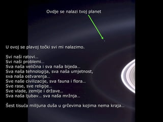 Ovdje se nalazi tvoj planet




U ovoj se plavoj točki svi mi nalazimo.

Svi naši ratovi…
Svi naši problemi…
Sva naša veličina i sva naša bijeda…
Sva naša tehnologija, sva naša umjetnost,
sva naša ostvarenja…
Sve naše civilizacije, sva fauna i flora…
Sve rase, sve religije…
Sve vlade, zemlje i države…
Sva naša ljubav… sva naša mržnja…

Šest tisuća milijuna duša u grčevima kojima nema kraja…
 