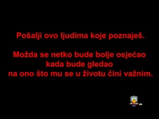 Pošalji ovo ljudima koje poznaješ.

 Možda se netko bude bolje osjećao
          kada bude gledao
na ono što mu se u životu čini važnim.
 
