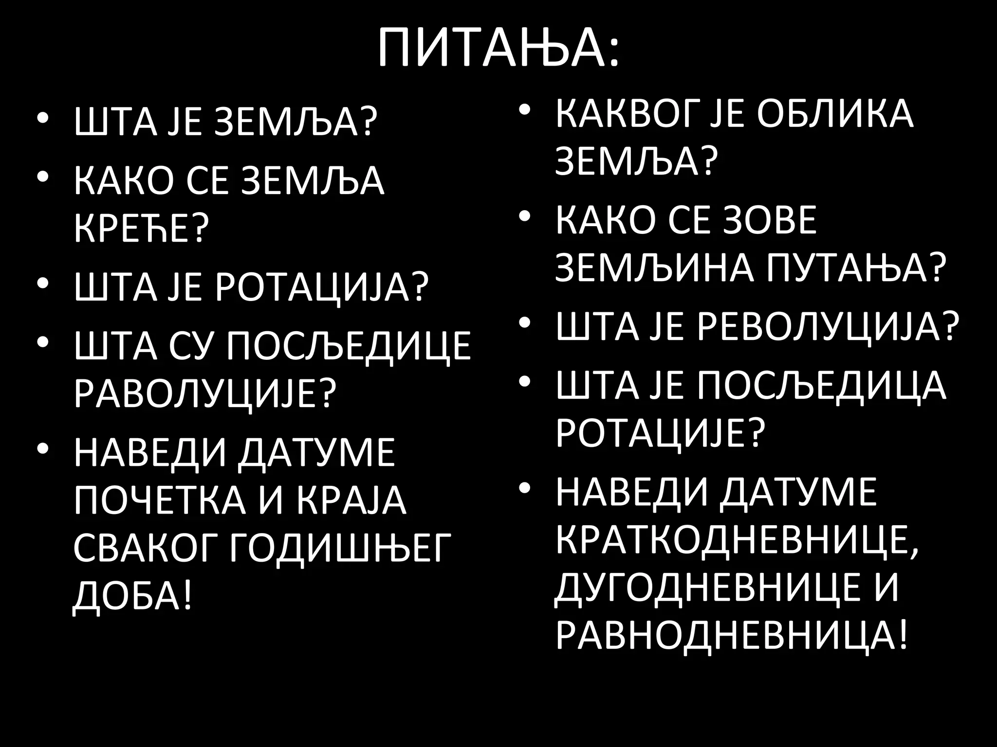 ПИТАЊА:
• ШТА ЈЕ ЗЕМЉА?
• КАКО СЕ ЗЕМЉА
КРЕЋЕ?
• ШТА ЈЕ РОТАЦИЈА?
• ШТА СУ ПОСЉЕДИЦЕ
РАВОЛУЦИЈЕ?
• НАВЕДИ ДАТУМЕ
ПОЧЕТКА И КРАЈА
СВАКОГ ГОДИШЊЕГ
ДОБА!

• КАКВОГ ЈЕ ОБЛИКА
ЗЕМЉА?
• КАКО СЕ ЗОВЕ
ЗЕМЉИНА ПУТАЊА?
• ШТА ЈЕ РЕВОЛУЦИЈА?
• ШТА ЈЕ ПОСЉЕДИЦА
РОТАЦИЈЕ?
• НАВЕДИ ДАТУМЕ
КРАТКОДНЕВНИЦЕ,
ДУГОДНЕВНИЦЕ И
РАВНОДНЕВНИЦА!

 