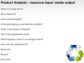 Product Analysis – resource input; waste output
What’s it made from?

Who makes it?

How is it packaged?

Is the packaging re-useable/recyclable?

What’s the product lifespan?

Can it be repaired/re-used?

What happens once it’s no longer useful?

How will it be disposed of?

Reduce?

Reuse?

Recycle?
 