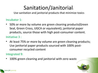 Sanitation/Janitorial:
     Use sanitation and janitorial products that minimize toxics

Incubator 1:
• 50% or more by volume are green cleaning products(Green
   Seal, Green Cross, UGCA or equivalent); janitorial paper
   products, source those with high post-consumer content.
Initiative 3 :
• At least 75% or more by volume are green cleaning products;
   Use janitorial paper products sourced with 100% post-
   consumer recycled content
Integrated 9:
• 100% green cleaning and janitorial with zero waste
 