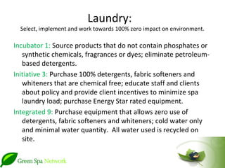 Laundry:
  Select, implement and work towards 100% zero impact on environment.

Incubator 1: Source products that do not contain phosphates or
   synthetic chemicals, fragrances or dyes; eliminate petroleum-
   based detergents.
Initiative 3: Purchase 100% detergents, fabric softeners and
   whiteners that are chemical free; educate staff and clients
   about policy and provide client incentives to minimize spa
   laundry load; purchase Energy Star rated equipment.
Integrated 9: Purchase equipment that allows zero use of
   detergents, fabric softeners and whiteners; cold water only
   and minimal water quantity. All water used is recycled on
   site.
 