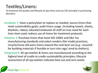 Textiles/Linens:
 To maximize the quality and lifecycle of spa linens and use C2C principle in purchasing
 decisions.


Incubator 1: Have a policy/plan to replace as needed; source linens that
    meet sustainability goals; audit linens usage (including towels, sheets,
    blankets, robes); educate/reeducate all staff on true need for each
    linen item used; redress use of linens for treatment protocols.
Initiative 3: Purchase linens that meet ISO 14001 and Oko Tex
    manufacturing standards and select vendors (fair trade) practices;
    recycle/reuse old worn linens toward the next best use (e.g.: recycled
    for building materials if feasible or turn into rags/ send to shelters).
Integrated 9: All spa textiles & linens are manufactured according to the
    highest level of cradle to cradle sustainability principles; lifecycle
    assessment of all spa textiles indicates best use and zero waste.
 