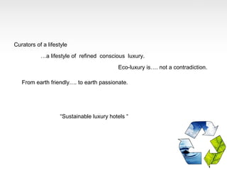 Curators of a lifestyle

           …a lifestyle of refined conscious luxury.

                                          Eco-luxury is…. not a contradiction.

   From earth friendly…. to earth passionate.




                   “Sustainable luxury hotels “
 