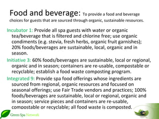 Food and beverage: To provide a food and beverage
 choices for guests that are sourced through organic, sustainable resources.

Incubator 1: Provide all spa guests with water or organic
   tea/beverage that is filtered and chlorine free; use organic
   condiments (e.g. stevia, fresh herbs, organic fruit garnishes);
   20% foods/beverages are sustainable, local, organic and in
   season.
Initiative 3: 60% foods/beverages are sustainable, local or regional,
   organic and in season; containers are re-usable, compostable or
   recyclable; establish a food waste composting program.
Integrated 9: Provide spa food offerings whose ingredients are
   sourced from regional, organic resources and focused on
   seasonal offerings; use Fair Trade vendors and practices; 100%
   foods/beverages are sustainable, local or regional, organic and
   in season; service pieces and containers are re-usable,
   compostable or recyclable; all food waste is composted.
 