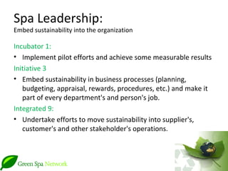 Spa Leadership:
Embed sustainability into the organization

Incubator 1:
• Implement pilot efforts and achieve some measurable results
Initiative 3
• Embed sustainability in business processes (planning,
   budgeting, appraisal, rewards, procedures, etc.) and make it
   part of every department's and person's job.
Integrated 9:
• Undertake efforts to move sustainability into supplier's,
   customer's and other stakeholder's operations.
 