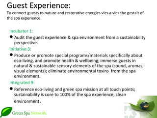Guest Experience:
To connect guests to nature and restorative energies vies a vies the gestalt of
the spa experience.

 Incubator 1:
 Audit the guest experience & spa environment from a sustainability
    perspective.
 Initiative 3:
 Produce or promote special programs/materials specifically about
    eco-living, and promote health & wellbeing; immerse guests in
    natural & sustainable sensory elements of the spa (sound, aromas,
    visual elements); eliminate environmental toxins from the spa
    environment.
 Integrated 9:
 Reference eco-living and green spa mission at all touch points;
    sustainability is core to 100% of the spa experience; clean
    environment.
 