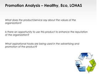 Promotion Analysis – Healthy, Eco, LOHAS


What does the product/service say about the values of the
organization?


Is there an opportunity to use this product to enhance the reputation
of the organization?


What aspirational hooks are being used in the advertising and
promotion of the product?
 