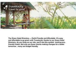 The Green Hotel Directory — Earth-Friendly and Affordable It's easy
and affordable to go green with Travelocity, thanks to our Green Hotel
Directory. As you shop on our site, you'll see this symbol marking eco-
friendly hotels. Not only are these resorts making changes for a better
tomorrow…many are budget friendly.
 