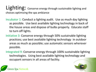 Lighting: Conserve energy through sustainable lighting and
choices optimizing the spa ambiance

Incubator 1: Conduct a lighting audit. Use as much day lighting
   as possible. Use best available lighting technology in back of
   the house areas and dispose of bulbs properly. Educate staff
   to turn off lights.
Initiative 3: Conserve energy through 50% sustainable lighting
   practices; use best available lighting technology in outdoor
   areas as much as possible; use automatic sensors wherever
   possible.
Integrated 9: Conserve energy through 100% sustainable lighting
   technologies. Using best available lighting technology and
   occupant sensors in all areas of facility.
 