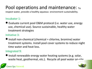Pool operations and maintenance: To
respect water, provide a healthy aqueous environment sustainability.

Incubator 1:
Evaluate current pool O&M protocol (i.e. water use, energy
   use, chemical use). Source sustainable, healthy water
   treatment strategies
Initiative 3:
Install non-chemical (chemical = chlorine, bromine) water
   treatment systems. Install pool cover systems to reduce night
   time water and heat loss.
Integrated 9:
Install renewable energy water heating systems (e.g. solar,
   waste heat, geothermal, etc.). Recycle all pool water on-site.
 