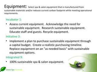 Equipment: Select spa & salon equipment that is manufactured from
sustainable materials and/or reduces current carbon footprint while meeting operational
requirements.

 Incubator 1:
 • Assess current equipment. Acknowledge the need for
    sustainable equipment. Research sustainable equipment.
    Educate staff and guests. Recycle equipment.
 Initiative 3:
 • Implement a plan to purchase sustainable equipment through
    a capital budget. Create a realistic purchasing timeline.
    Replace equipment on an "as needed basis" with sustainable
    equipment options.
 Integrated 9:
 • 100% sustainable spa & salon equipment.
 