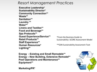 Resort Management Practices
Executive Leadership*
Sustainability Director*
Community Connection**
Waste**
Sanitation**
Laundry **
Water**
Linens and Textiles**
Food and Beverage**
Spa Protocols**
Guest Experience/Service**    *From the Business Guide to
Retail Products**             Sustainability- SCORE Assessment Model
Staff Experience**
Human Resources*              **GSN Sustainability Assessment Toot
Lighting**

Energy - Existing and Small Remodels**
Energy – New Building, Extensive Remodel**
Pool Operations and Maintenance**
Equipment**

Marketing/PR*
 