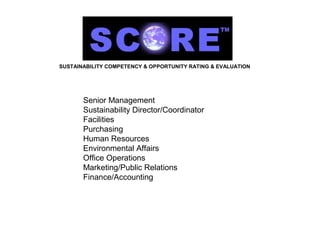 SUSTAINABILITY COMPETENCY & OPPORTUNITY RATING & EVALUATION




       Senior Management
       Sustainability Director/Coordinator
       Facilities
       Purchasing
       Human Resources
       Environmental Affairs
       Office Operations
       Marketing/Public Relations
       Finance/Accounting
 
