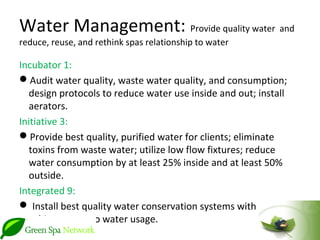 Water Management: Provide quality water and
reduce, reuse, and rethink spas relationship to water

Incubator 1:
Audit water quality, waste water quality, and consumption;
   design protocols to reduce water use inside and out; install
   aerators.
Initiative 3:
Provide best quality, purified water for clients; eliminate
   toxins from waste water; utilize low flow fixtures; reduce
   water consumption by at least 25% inside and at least 50%
   outside.
Integrated 9:
 Install best quality water conservation systems with goal to
   achieve net zero water usage.
 