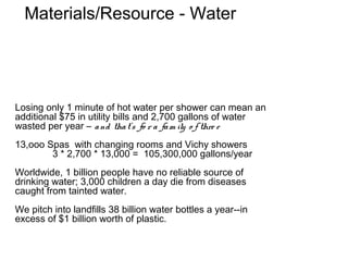 Materials/Resource - Water




Losing only 1 minute of hot water per shower can mean an
additional $75 in utility bills and 2,700 gallons of water
wasted per year – a nd tha t’s fo r a fa m ily o f thre e
13,ooo Spas with changing rooms and Vichy showers
        3 * 2,700 * 13,000 = 105,300,000 gallons/year
Worldwide, 1 billion people have no reliable source of
drinking water; 3,000 children a day die from diseases
caught from tainted water.
We pitch into landfills 38 billion water bottles a year--in
excess of $1 billion worth of plastic.
 
