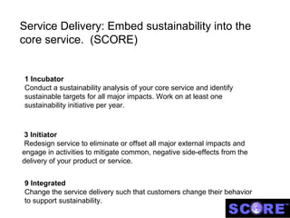 Service Delivery: Embed sustainability into the
core service. (SCORE)


1 Incubator
Conduct a sustainability analysis of your core service and identify
sustainable targets for all major impacts. Work on at least one
sustainability initiative per year.



 3 Initiator
 Redesign service to eliminate or offset all major external impacts and
engage in activities to mitigate common, negative side-effects from the
delivery of your product or service.


9 Integrated
Change the service delivery such that customers change their behavior
to support sustainability.
 