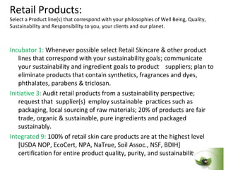 Retail Products:
Select a Product line(s) that correspond with your philosophies of Well Being, Quality,
Sustainability and Responsibility to you, your clients and our planet.



Incubator 1: Whenever possible select Retail Skincare & other product
    lines that correspond with your sustainability goals; communicate
    your sustainability and ingredient goals to product suppliers; plan to
    eliminate products that contain synthetics, fragrances and dyes,
    phthalates, parabens & triclosan.
Initiative 3: Audit retail products from a sustainability perspective;
    request that supplier(s) employ sustainable practices such as
    packaging, local sourcing of raw materials; 20% of products are fair
    trade, organic & sustainable, pure ingredients and packaged
    sustainably.
Integrated 9: 100% of retail skin care products are at the highest level
    [USDA NOP, EcoCert, NPA, NaTrue, Soil Assoc., NSF, BDIH]
    certification for entire product quality, purity, and sustainability
 