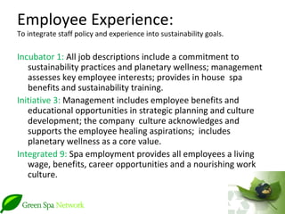Employee Experience:
To integrate staff policy and experience into sustainability goals.

Incubator 1: All job descriptions include a commitment to
   sustainability practices and planetary wellness; management
   assesses key employee interests; provides in house spa
   benefits and sustainability training.
Initiative 3: Management includes employee benefits and
   educational opportunities in strategic planning and culture
   development; the company culture acknowledges and
   supports the employee healing aspirations; includes
   planetary wellness as a core value.
Integrated 9: Spa employment provides all employees a living
   wage, benefits, career opportunities and a nourishing work
   culture.
 