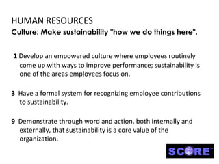 HUMAN RESOURCES
Culture: Make sustainability "how we do things here".


1 Develop an empowered culture where employees routinely
  come up with ways to improve performance; sustainability is
  one of the areas employees focus on.

3 Have a formal system for recognizing employee contributions
  to sustainability.

9 Demonstrate through word and action, both internally and
  externally, that sustainability is a core value of the
  organization.
 