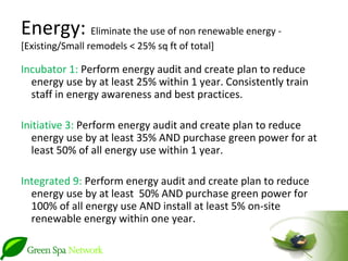 Energy: Eliminate the use of non renewable energy -
[Existing/Small remodels < 25% sq ft of total]

Incubator 1: Perform energy audit and create plan to reduce
  energy use by at least 25% within 1 year. Consistently train
  staff in energy awareness and best practices.

Initiative 3: Perform energy audit and create plan to reduce
   energy use by at least 35% AND purchase green power for at
   least 50% of all energy use within 1 year.

Integrated 9: Perform energy audit and create plan to reduce
  energy use by at least 50% AND purchase green power for
  100% of all energy use AND install at least 5% on-site
  renewable energy within one year.
 