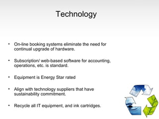 Technology


•   On-line booking systems eliminate the need for
    continual upgrade of hardware.

•   Subscription/ web-based software for accounting,
    operations, etc. is standard.

•   Equipment is Energy Star rated

•   Align with technology suppliers that have
    sustainability commitment.

•   Recycle all IT equipment, and ink cartridges.
 