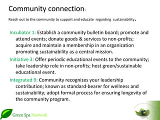 Community connection:
Reach out to the community to support and educate regarding sustainability   .
Incubator 1: Establish a community bulletin board; promote and
   attend events; donate goods & services to non-profits;
   acquire and maintain a membership in an organization
   promoting sustainability as a central mission.
Initiative 3: Offer periodic educational events to the community;
   take leadership role in non-profits; host green/sustainable
   educational event.
Integrated 9: Community recognizes your leadership
   contribution; known as standard-bearer for wellness and
   sustainability; adopt formal process for ensuring longevity of
   the community program.
 