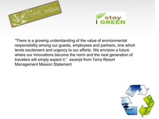 “There is a growing understanding of the value of environmental
responsibility among our guests, employees and partners, one which
lends excitement and urgency to our efforts. We envision a future
where our innovations become the norm and the next generation of
travelers will simply expect it.” excerpt from Terra Resort
Management Mission Statement
 