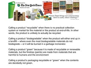 Green Washing Examples


Calling a product “recyclable” when there is no practical collection
system or market for the material or the product at end-of-life. In other
words, the product is unlikely to actually be recycled.

Calling a product “biodegradable” when the product will either end up in
a landfill -- where even the most biodegradable materials do not
biodegrade -- or it will be burned in a garbage incinerator.

Calling a product “green” because it is made of recyclable or renewable
materials, but the finishes (paints) are made from materials that are
harmful to humans and the environment

Calling a product’s packaging recyclable or “green” when the contents
are decidedly not green.
 