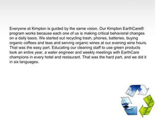 Everyone at Kimpton is guided by the same vision. Our Kimpton EarthCare®
program works because each one of us is making critical behavioral changes
on a daily basis. We started out recycling trash, phones, batteries, buying
organic coffees and teas and serving organic wines at our evening wine hours.
That was the easy part. Educating our cleaning staff to use green products
took an entire year, a water engineer and weekly meetings with EarthCare
champions in every hotel and restaurant. That was the hard part, and we did it
in six languages.
 