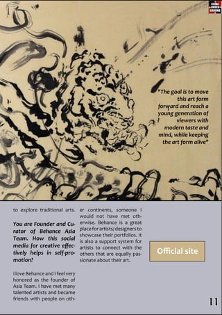 to explore traditional arts.
You are Founder and Cu-
rator of Behance Asia
Team. How this social
media for creative effec-
tively helps in self-pro-
motion?
I love Behance and I feel very
honored as the founder of
Asia Team. I have met many
talented artists and became
friends with people on oth-
er continents, someone I
would not have met oth-
erwise. Behance is a great
placeforartists/designersto
showcase their portfolios. It
is also a support system for
artists to connect with the
others that are equally pas-
sionate about their art.
Official site
"The goal is to move
this art form
forward and reach a
young generation of
viewers with
modern taste and
mind, while keeping
the art form alive"
11
 