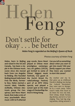 Helen Feng is regarded as the Beijing's Queen of Rock
Photos courtesy of Helen Feng
Helen
Feng
Don't settle for
okay . . . be better
Helen, born in Beijing
and raised in the US and
Canada, has been a sta-
ple in the Chinese music
scene since she moved
back from Los Angeles
to Beijing. She founded
Beijing-based indie band
Free the Birds, former-
ly Ziyo. Helen started a
record label, FakeMu-
sicMedia, Chinese elec-
tronic group Pet Con-
spiracy and Nova Heart
band, that make a mix of
sexy psychedelic disco
music with lo-fi ethereal
pop vocals. Nova Heart
played at Chinas most
prestigious contempo-
rary art gallery (UCCA),
got invited to some of
Chinas´ biggest music
festivals, was guest at
the Zurich Street Pa-
rade/Lethargy Festival,
part of an MTV China
special, and played a
sunset spot at the main
stage of Clockenflap fes-
tival in Hong Kong.
Can you tell us something
about when you start to
get into music? Did your
family support you when
they knew you wanted
to start this career?
My mother and my fa-
ther grew up as childhood
friends in Beijing, but during
the Cultural Revolution,
they were sent to Mongo-
lia to a work camp. There
wasn't really that much to
do there for two city kids.
Herd sheep, break horses,
dig ditches, and sit in a Yurt
singing. They had big sing-
ing parties, sitting around a
 