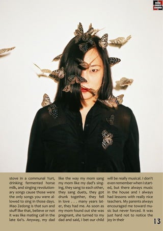 like the way my mom sang
my mom like my dad's sing-
ing, they sang to each other,
they sang duets, they got
drunk together, they fell
in love . . . many years lat-
er, they had me. As soon as
my mom found out she was
pregnant, she turned to my
dad and said, I bet our child
will be really musical. I don't
evenrememberwhenIstart-
ed, but there always music
in the house and I always
had lessons with really nice
teachers. My parents always
encouraged me toward mu-
sic but never forced. It was
just hard not to notice the
joy in their
stove in a communal Yurt,
drinking fermented horse
milk, and singing revolution-
ary songs cause those were
the only songs you were al-
lowed to sing in those days.
Mao Zedong is that sun and
stuff like that, believe or not
it was like mating call in the
late 60's. Anyway, my dad
13
 