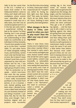 for the first time since being
in China, I had a peer which I
respected ask me "wouldn't
you rather be having ba-
bies right now then doing
this?" But yeah, be better.
That's all can think, that's
all I know. Nothing is more
powerful, then being better.
What changes in the in-
dustry in China, com-
pared to when you start
to play music? Does this
affect your way of creat-
ing music?
There is 1000 times more
money now in original music
then when I started. When I
first started in early 2000's
it was mostly packaged pop
stars, factory system artists
that all did the same sugary
sweet ballets, western pop
knockoffs, or nationalistic
anthems. Even these stars
were seeing their paychecks
cut by piracy and a lack of
playingopportunities.Those
who didn't feed the main-
stream system all co-existed
together in a pool of burn-
ing rebellion. It didn't mat-
ter that these bands were
maybe a bit "derivative",
the need to communi-
cated a certain dis-
satisfaction with
society often
bested any
hopes of
b e -
coming big in the music
world. So musical style
aside,whatwasgenuineand
original was the energy, the
anger, and the motivations.
Now there's more money in
the music industry than ever
before. At the same time,
artists are more confused.
They get a lot of conflict-
ing signals. . . and the best
way to kill a rebel is not by
fighting against the rebel,
but giving them just enough
to make them want more,
and then telling them quid
pro quo. The reality is, the
barriers to self-expression in
mainstream media is pretty
much the same if not even
a little better than before.
But because most under-
ground artists are not con-
tent in staying unknown and
secretly even if they don't
say so want to make it, the
self-censorship has gone up
because they don't want
to close off those
channels for them-
selves. I start-
ed at a time
w h e n
g e t -
ting
rich off
the music
that we were
making was not
an option. But now,
it is, and artists are con-
flicted. They don't know
how far they want to push
their artistic expression if
tially to be less sexist than
in the U.S. I worked as a
lower level worker in the
Hollywood before I came to
China, and I dealt with toxic
workplaces where women
were objectified and de-
meaned in small ways on a
daily basis, but that was an
overall accepted norm in L.A
in the late 90s early 2000's.
I experienced nothing as
bad as the stories I've been
hearing, but it was enough
to question my self-worth
and understanding of what
made me worthwhile as an
individual.InChina,honestly,
I found more people to look
up to at the time. I worked
radio, TV, and other forms
of media alongside making
music, and honestly, I pretty
much only had female boss-
es here. But it doesn't mean
it doesn't exist here, just it's
separated by class and pro-
fession and for me, I was
lucky because I was in the
right group of both in China.
I had my protection so to
speak. . . which I now know
that even the top women
L.A. were not even afforded.
I never really encountered
pushback as the band front
person, or as a musician. I
only started getting push
back when I decided to be-
come a label head and build
my own business instead of
just being a musician. I sud-
denly felt, like for the first
time, even though I had a
business degree and our
projects were successful,
15
 
