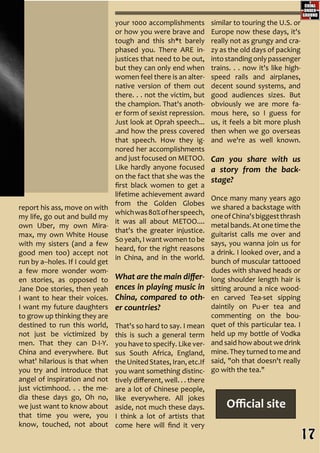 Official site
your 1000 accomplishments
or how you were brave and
tough and this sh*t barely
phased you. There ARE in-
justices that need to be out,
but they can only end when
women feel there is an alter-
native version of them out
there. . . not the victim, but
the champion. That's anoth-
er form of sexist repression.
Just look at Oprah speech...
.and how the press covered
that speech. How they ig-
nored her accomplishments
and just focused on METOO.
Like hardly anyone focused
on the fact that she was the
first black women to get a
lifetime achievement award
from the Golden Globes
whichwas80%ofherspeech,
it was all about METOO....
that's the greater injustice.
So yeah, I want women to be
heard, for the right reasons
in China, and in the world.
What are the main differ-
ences in playing music in
China, compared to oth-
er countries?
That's so hard to say. I mean
this is such a general term
you have to specify. Like ver-
sus South Africa, England,
theUnited States,Iran,etc.If
you want something distinc-
tively different, well. . . there
are a lot of Chinese people,
like everywhere. All jokes
aside, not much these days.
I think a lot of artists that
come here will find it very
similar to touring the U.S. or
Europe now these days, it's
really not as grungy and cra-
zy as the old days of packing
intostandingonlypassenger
trains. . . now it's like high-
speed rails and airplanes,
decent sound systems, and
good audiences sizes. But
obviously we are more fa-
mous here, so I guess for
us, it feels a bit more plush
then when we go overseas
and we're as well known.
Can you share with us
a story from the back-
stage?
Once many many years ago
we shared a backstage with
oneofChina'sbiggestthrash
metal bands. At one time the
guitarist calls me over and
says, you wanna join us for
a drink. I looked over, and a
bunch of muscular tattooed
dudes with shaved heads or
long shoulder length hair is
sitting around a nice wood-
en carved Tea-set sipping
daintily on Pu-er tea and
commenting on the bou-
quet of this particular tea. I
held up my bottle of Vodka
and said how about we drink
mine. They turned to me and
said, "oh that doesn't really
go with the tea."
report his ass, move on with
my life, go out and build my
own Uber, my own Mira-
max, my own White House
with my sisters (and a few
good men too) accept not
run by a--holes. If I could get
a few more wonder wom-
en stories, as opposed to
Jane Doe stories, then yeah
I want to hear their voices.
I want my future daughters
to grow up thinking they are
destined to run this world,
not just be victimized by
men. That they can D-I-Y.
China and everywhere. But
what' hilarious is that when
you try and introduce that
angel of inspiration and not
just victimhood. . . the me-
dia these days go, Oh no,
we just want to know about
that time you were, you
know, touched, not about
17
 