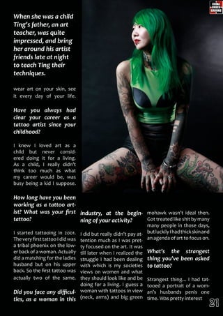 mohawk wasn’t ideal then.
Got treated like shit by many
many people in those days,
butluckilyIhadthickskinand
an agenda of art to focus on.
What’s the strangest
thing you’ve been asked
to tattoo?
Strangest thing... I had tat-
tooed a portrait of a wom-
an’s husbands penis one
time. Was pretty interest
wear art on your skin, see
it every day of your life.
Have you always had
clear your career as a
tattoo artist since your
childhood?
I knew I loved art as a
child but never consid-
ered doing it for a living.
As a child, I really didn’t
think too much as what
my career would be, was
busy being a kid I suppose.
How long have you been
working as a tattoo art-
ist? What was your first
tattoo?
I started tattooing in 2001.
TheveryfirsttattooIdidwas
a tribal phoenix on the low-
er back of a woman. Actually
did a matching for the ladies
husband but on his upper
back. So the first tattoo was
actually two of the same.
Did you face any difficul-
ties, as a woman in this
industry, at the begin-
ning of your activity?
I did but really didn’t pay at-
tention much as I was pret-
ty focused on the art. It was
till later when I realized the
struggle I had been dealing
with which is my societies
views on women and what
they should look like and be
doing for a living. I guess a
woman with tattoos in view
(neck, arms) and big green
When she was a child
Ting’s father, an art
teacher, was quite
impressed, and bring
her around his artist
friends late at night
to teach Ting their
techniques.
21
 