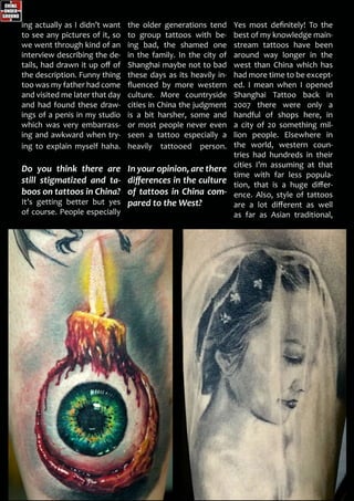 ing actually as I didn’t want
to see any pictures of it, so
we went through kind of an
interview describing the de-
tails, had drawn it up off of
the description. Funny thing
too was my father had come
and visited me later that day
and had found these draw-
ings of a penis in my studio
which was very embarrass-
ing and awkward when try-
ing to explain myself haha.
Do you think there are
still stigmatized and ta-
boos on tattoos in China?
It’s getting better but yes
of course. People especially
the older generations tend
to group tattoos with be-
ing bad, the shamed one
in the family. In the city of
Shanghai maybe not to bad
these days as its heavily in-
fluenced by more western
culture. More countryside
cities in China the judgment
is a bit harsher, some and
or most people never even
seen a tattoo especially a
heavily tattooed person.
In your opinion, are there
differences in the culture
of tattoos in China com-
pared to the West?
Yes most definitely! To the
best of my knowledge main-
stream tattoos have been
around way longer in the
west than China which has
had more time to be except-
ed. I mean when I opened
Shanghai Tattoo back in
2007 there were only a
handful of shops here, in
a city of 20 something mil-
lion people. Elsewhere in
the world, western coun-
tries had hundreds in their
cities I’m assuming at that
time with far less popula-
tion, that is a huge differ-
ence. Also, style of tattoos
are a lot different as well
as far as Asian traditional,
 